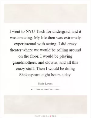 I went to NYU Tisch for undergrad, and it was amazing. My life then was extremely experimental with acting. I did crazy theater where we would be rolling around on the floor. I would be playing grandmothers, and clowns, and all this crazy stuff. Then I would be doing Shakespeare eight hours a day Picture Quote #1