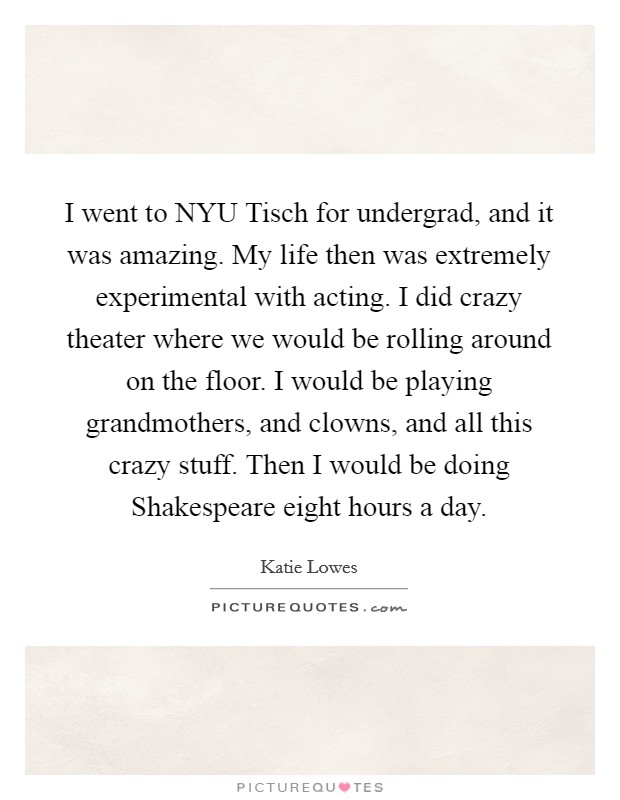 I went to NYU Tisch for undergrad, and it was amazing. My life then was extremely experimental with acting. I did crazy theater where we would be rolling around on the floor. I would be playing grandmothers, and clowns, and all this crazy stuff. Then I would be doing Shakespeare eight hours a day. Picture Quote #1