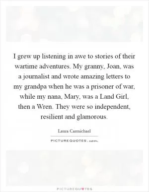 I grew up listening in awe to stories of their wartime adventures. My granny, Joan, was a journalist and wrote amazing letters to my grandpa when he was a prisoner of war, while my nana, Mary, was a Land Girl, then a Wren. They were so independent, resilient and glamorous Picture Quote #1