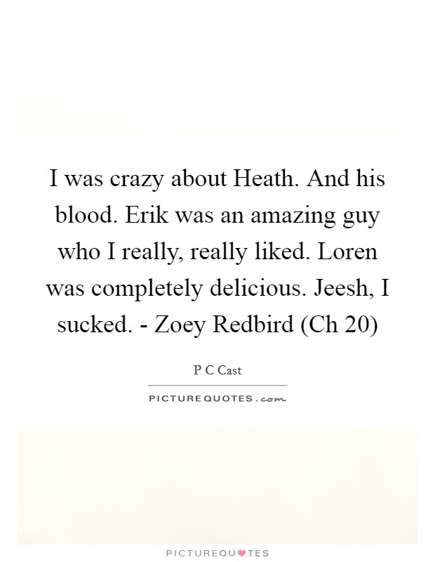 I was crazy about Heath. And his blood. Erik was an amazing guy who I really, really liked. Loren was completely delicious. Jeesh, I sucked. - Zoey Redbird (Ch 20) Picture Quote #1