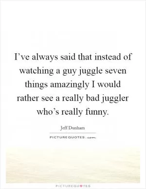 I’ve always said that instead of watching a guy juggle seven things amazingly I would rather see a really bad juggler who’s really funny Picture Quote #1