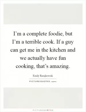 I’m a complete foodie, but I’m a terrible cook. If a guy can get me in the kitchen and we actually have fun cooking, that’s amazing Picture Quote #1