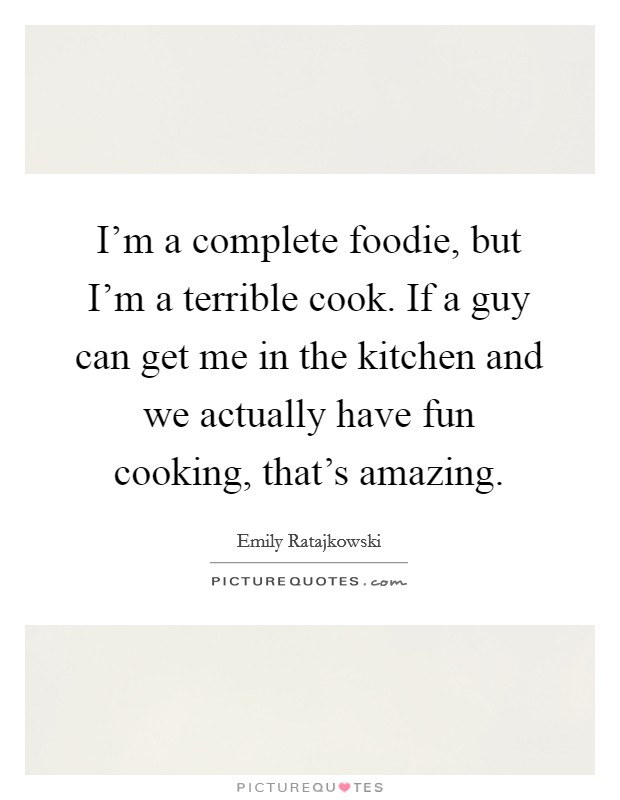 I'm a complete foodie, but I'm a terrible cook. If a guy can get me in the kitchen and we actually have fun cooking, that's amazing. Picture Quote #1