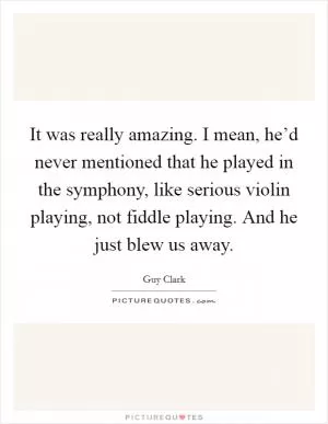 It was really amazing. I mean, he’d never mentioned that he played in the symphony, like serious violin playing, not fiddle playing. And he just blew us away Picture Quote #1