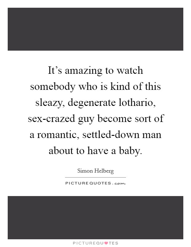 It's amazing to watch somebody who is kind of this sleazy, degenerate lothario, sex-crazed guy become sort of a romantic, settled-down man about to have a baby. Picture Quote #1