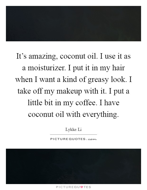 It's amazing, coconut oil. I use it as a moisturizer. I put it in my hair when I want a kind of greasy look. I take off my makeup with it. I put a little bit in my coffee. I have coconut oil with everything. Picture Quote #1