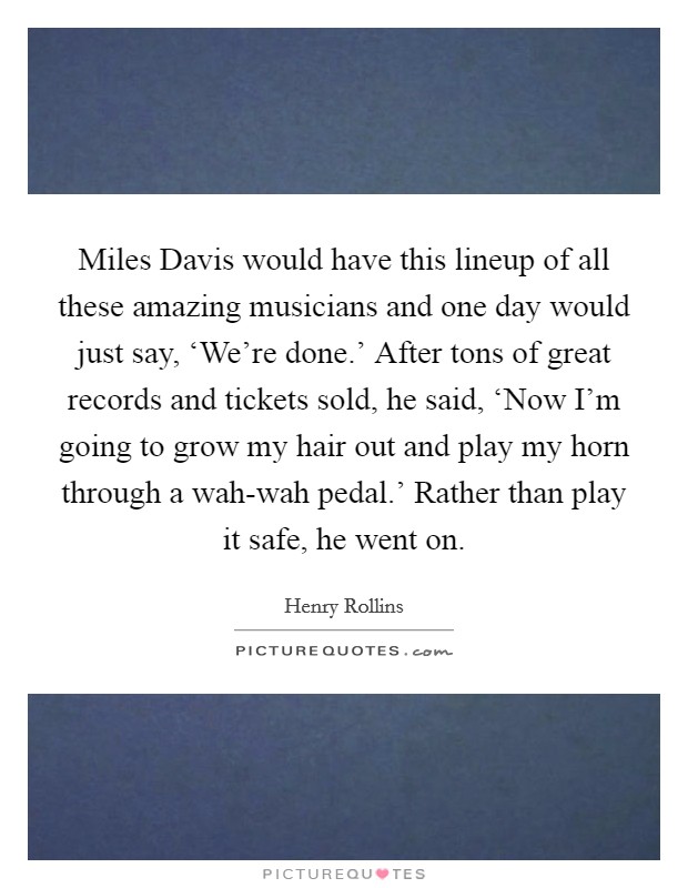 Miles Davis would have this lineup of all these amazing musicians and one day would just say, ‘We're done.' After tons of great records and tickets sold, he said, ‘Now I'm going to grow my hair out and play my horn through a wah-wah pedal.' Rather than play it safe, he went on. Picture Quote #1