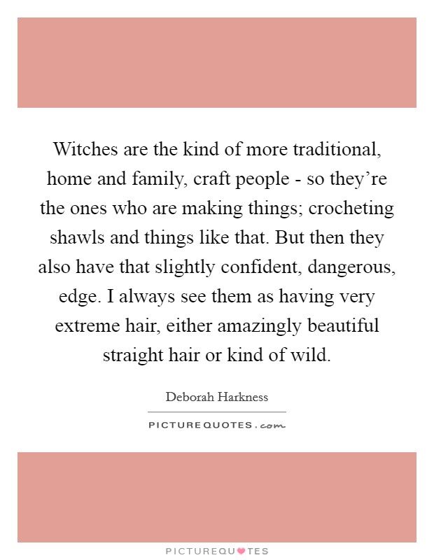 Witches are the kind of more traditional, home and family, craft people - so they're the ones who are making things; crocheting shawls and things like that. But then they also have that slightly confident, dangerous, edge. I always see them as having very extreme hair, either amazingly beautiful straight hair or kind of wild. Picture Quote #1