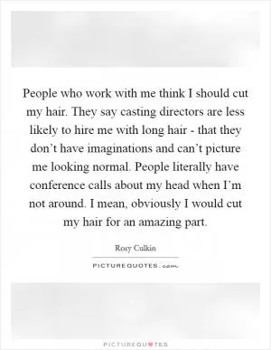 People who work with me think I should cut my hair. They say casting directors are less likely to hire me with long hair - that they don’t have imaginations and can’t picture me looking normal. People literally have conference calls about my head when I’m not around. I mean, obviously I would cut my hair for an amazing part Picture Quote #1