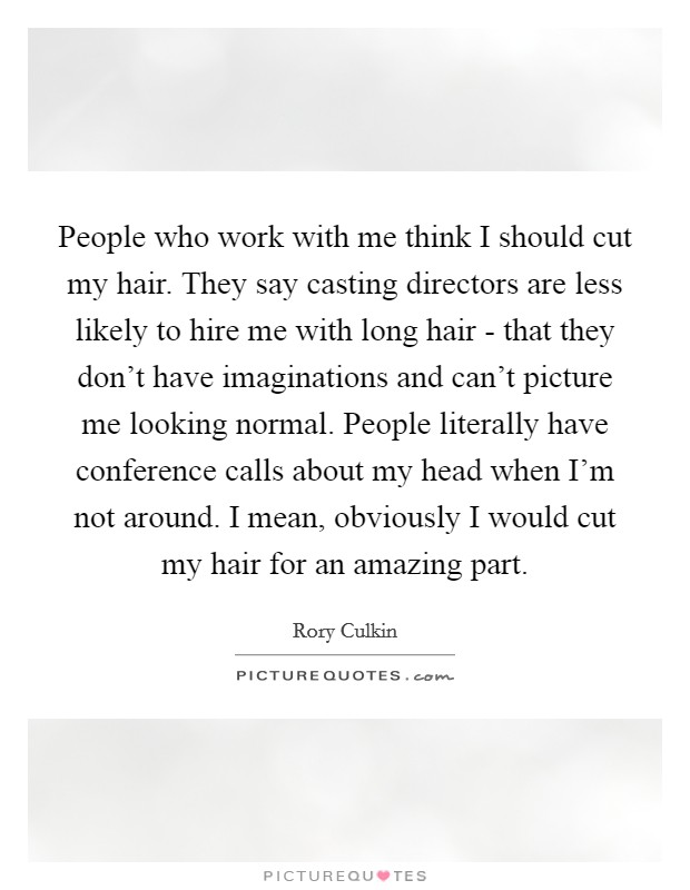 People who work with me think I should cut my hair. They say casting directors are less likely to hire me with long hair - that they don't have imaginations and can't picture me looking normal. People literally have conference calls about my head when I'm not around. I mean, obviously I would cut my hair for an amazing part. Picture Quote #1