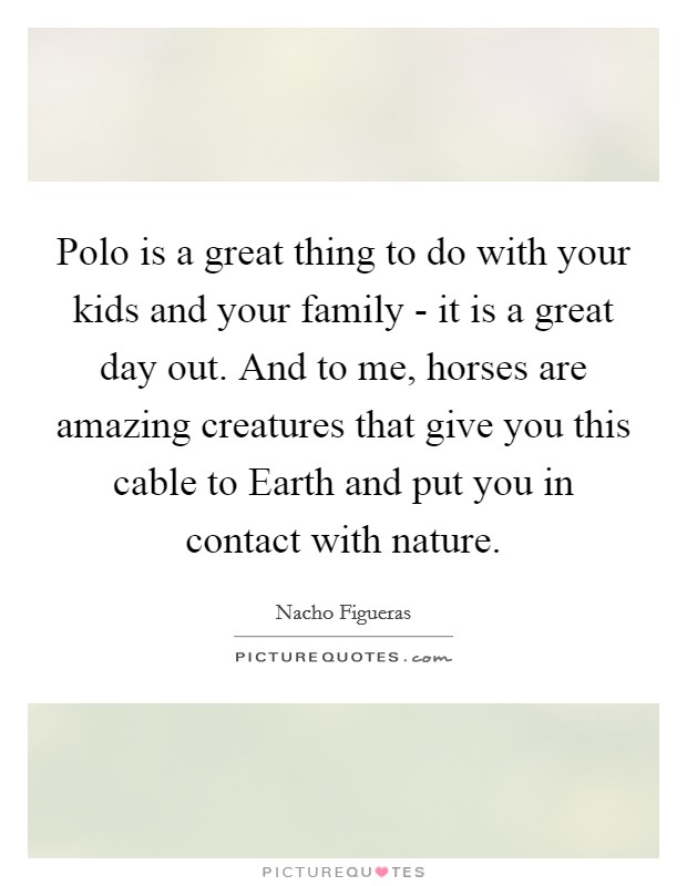 Polo is a great thing to do with your kids and your family - it is a great day out. And to me, horses are amazing creatures that give you this cable to Earth and put you in contact with nature. Picture Quote #1