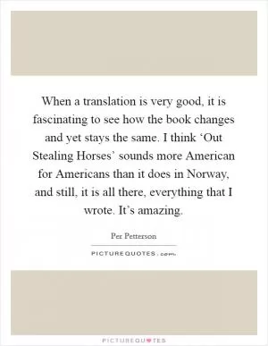 When a translation is very good, it is fascinating to see how the book changes and yet stays the same. I think ‘Out Stealing Horses’ sounds more American for Americans than it does in Norway, and still, it is all there, everything that I wrote. It’s amazing Picture Quote #1