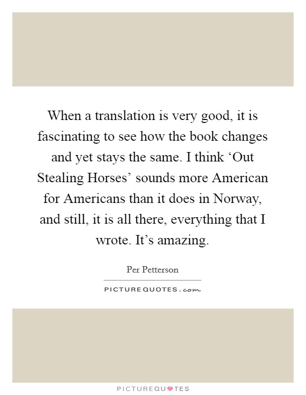 When a translation is very good, it is fascinating to see how the book changes and yet stays the same. I think ‘Out Stealing Horses' sounds more American for Americans than it does in Norway, and still, it is all there, everything that I wrote. It's amazing. Picture Quote #1