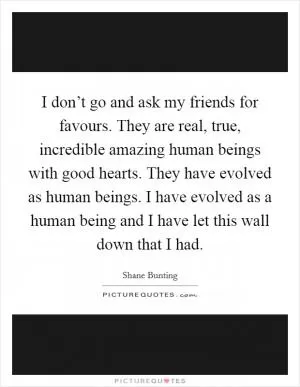 I don’t go and ask my friends for favours. They are real, true, incredible amazing human beings with good hearts. They have evolved as human beings. I have evolved as a human being and I have let this wall down that I had Picture Quote #1