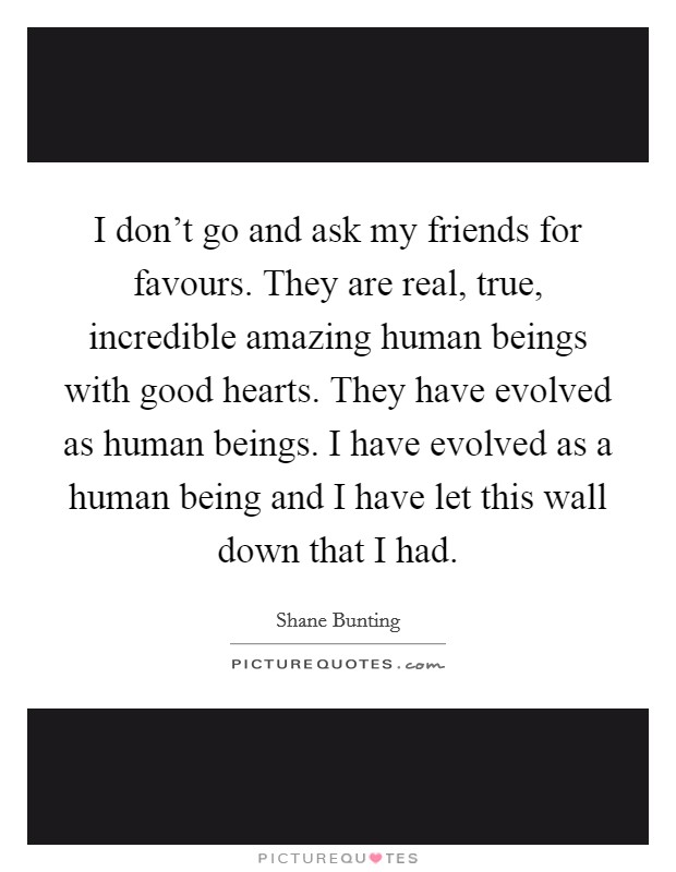 I don't go and ask my friends for favours. They are real, true, incredible amazing human beings with good hearts. They have evolved as human beings. I have evolved as a human being and I have let this wall down that I had. Picture Quote #1