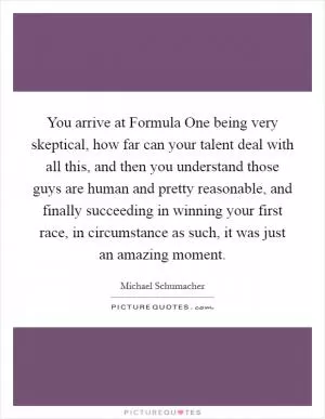 You arrive at Formula One being very skeptical, how far can your talent deal with all this, and then you understand those guys are human and pretty reasonable, and finally succeeding in winning your first race, in circumstance as such, it was just an amazing moment Picture Quote #1