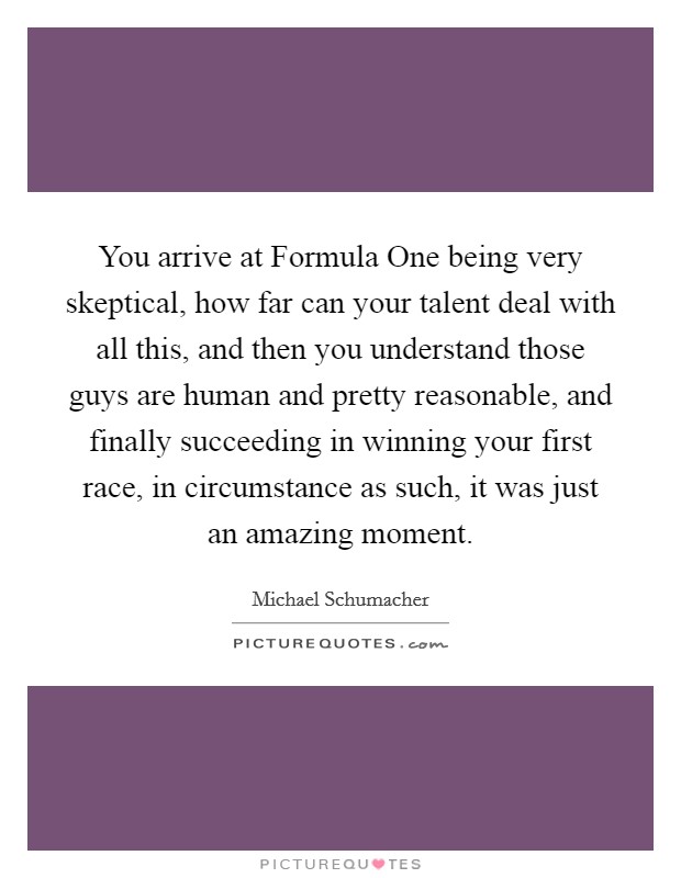 You arrive at Formula One being very skeptical, how far can your talent deal with all this, and then you understand those guys are human and pretty reasonable, and finally succeeding in winning your first race, in circumstance as such, it was just an amazing moment Picture Quote #1