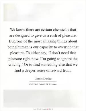 We know there are certain chemicals that are designed to give us a rush of pleasure. But, one of the most amazing things about being human is our capacity to override that pleasure. To either say, ‘I don’t need that pleasure right now. I’m going to ignore the craving.’ Or to find something else that we find a deeper sense of reward from Picture Quote #1