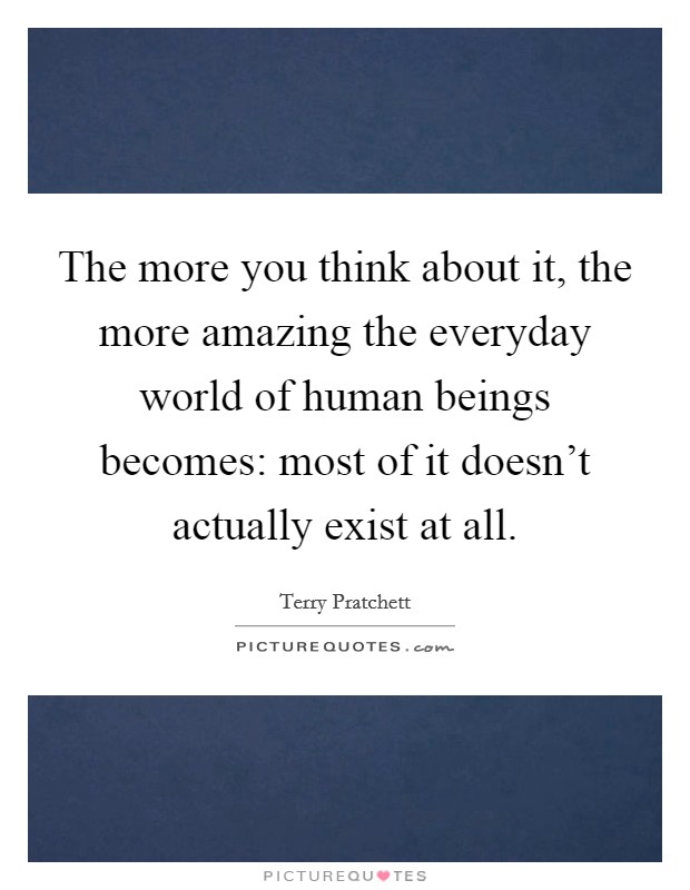 The more you think about it, the more amazing the everyday world of human beings becomes: most of it doesn't actually exist at all. Picture Quote #1