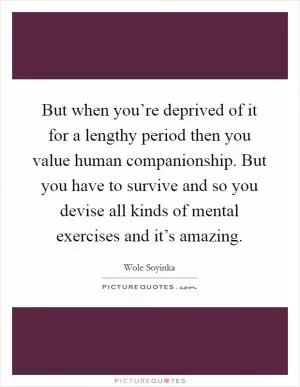But when you’re deprived of it for a lengthy period then you value human companionship. But you have to survive and so you devise all kinds of mental exercises and it’s amazing Picture Quote #1
