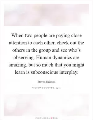 When two people are paying close attention to each other, check out the others in the group and see who’s observing. Human dynamics are amazing, but so much that you might learn is subconscious interplay Picture Quote #1