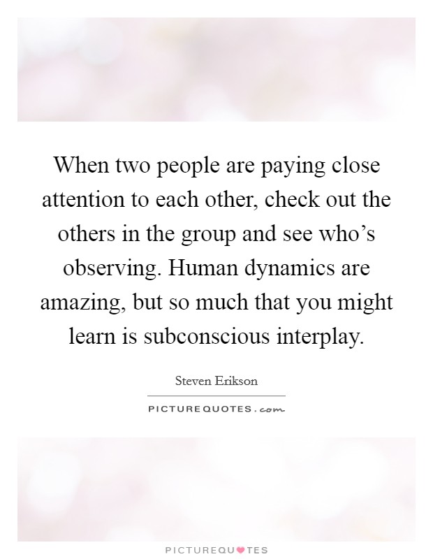 When two people are paying close attention to each other, check out the others in the group and see who's observing. Human dynamics are amazing, but so much that you might learn is subconscious interplay. Picture Quote #1
