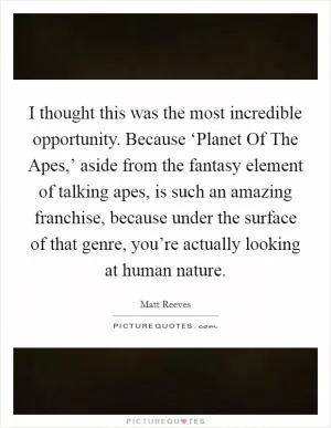 I thought this was the most incredible opportunity. Because ‘Planet Of The Apes,’ aside from the fantasy element of talking apes, is such an amazing franchise, because under the surface of that genre, you’re actually looking at human nature Picture Quote #1