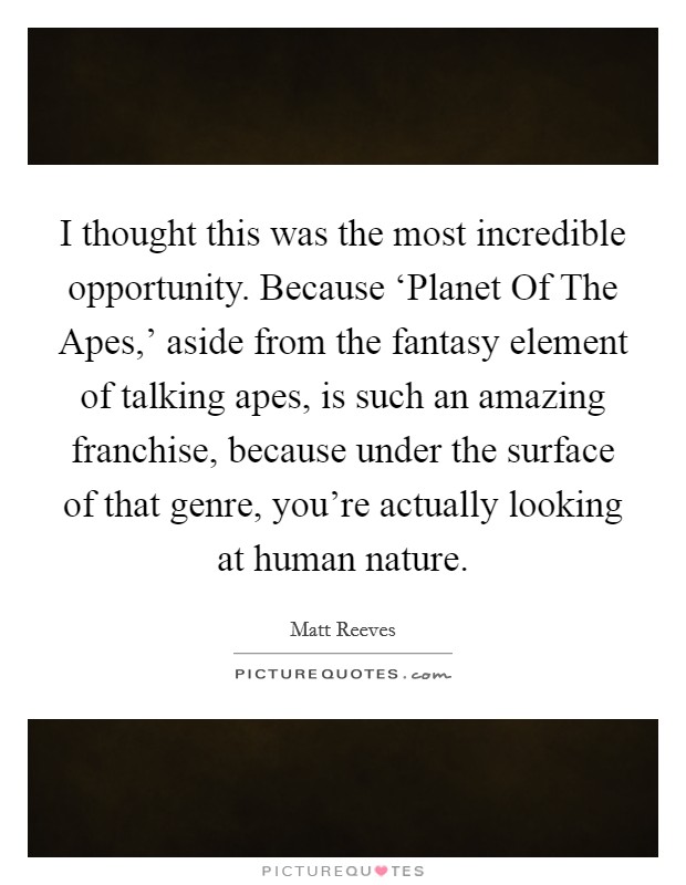 I thought this was the most incredible opportunity. Because ‘Planet Of The Apes,' aside from the fantasy element of talking apes, is such an amazing franchise, because under the surface of that genre, you're actually looking at human nature. Picture Quote #1