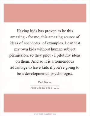 Having kids has proven to be this amazing - for me, this amazing source of ideas of anecdotes, of examples, I can test my own kids without human subject permission, so they pilot - I pilot my ideas on them. And so it is a tremendous advantage to have kids if you’re going to be a developmental psychologist Picture Quote #1