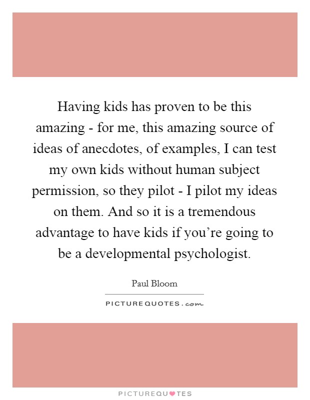 Having kids has proven to be this amazing - for me, this amazing source of ideas of anecdotes, of examples, I can test my own kids without human subject permission, so they pilot - I pilot my ideas on them. And so it is a tremendous advantage to have kids if you're going to be a developmental psychologist. Picture Quote #1
