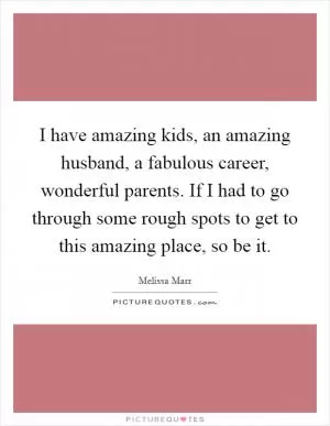 I have amazing kids, an amazing husband, a fabulous career, wonderful parents. If I had to go through some rough spots to get to this amazing place, so be it Picture Quote #1