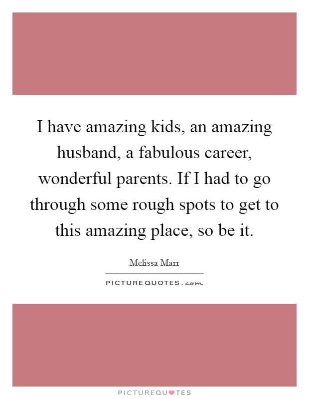 I have amazing kids, an amazing husband, a fabulous career, wonderful parents. If I had to go through some rough spots to get to this amazing place, so be it. Picture Quote #1