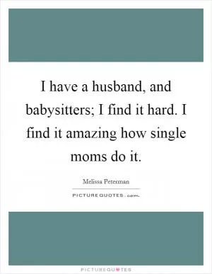 I have a husband, and babysitters; I find it hard. I find it amazing how single moms do it Picture Quote #1