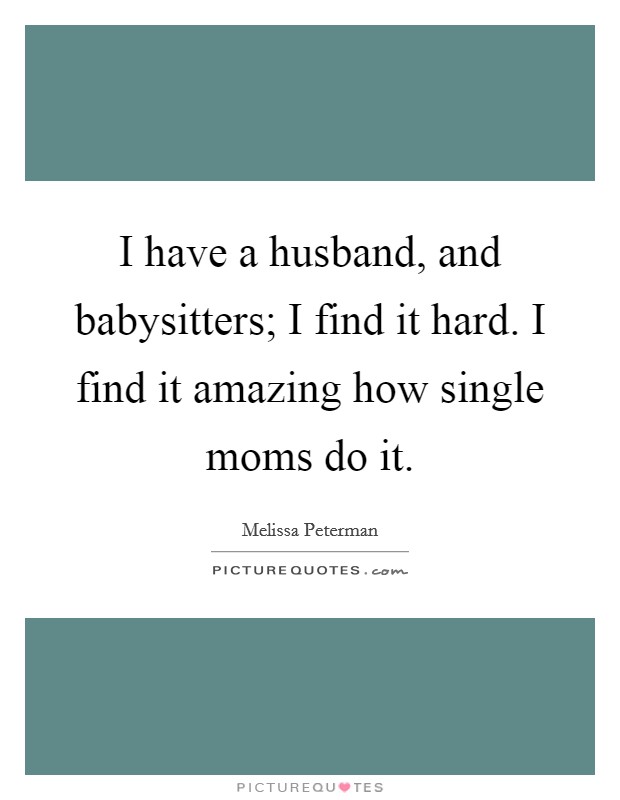 I have a husband, and babysitters; I find it hard. I find it amazing how single moms do it. Picture Quote #1