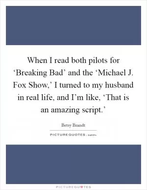 When I read both pilots for ‘Breaking Bad’ and the ‘Michael J. Fox Show,’ I turned to my husband in real life, and I’m like, ‘That is an amazing script.’ Picture Quote #1