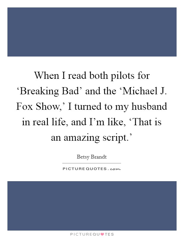 When I read both pilots for ‘Breaking Bad' and the ‘Michael J. Fox Show,' I turned to my husband in real life, and I'm like, ‘That is an amazing script.' Picture Quote #1