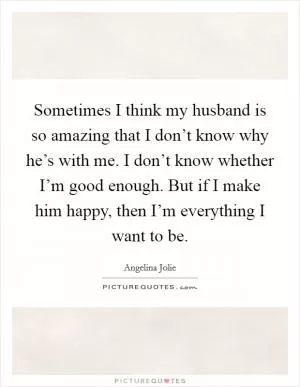 Sometimes I think my husband is so amazing that I don’t know why he’s with me. I don’t know whether I’m good enough. But if I make him happy, then I’m everything I want to be Picture Quote #1