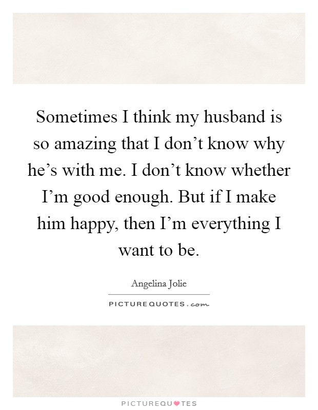 Sometimes I think my husband is so amazing that I don't know why he's with me. I don't know whether I'm good enough. But if I make him happy, then I'm everything I want to be. Picture Quote #1