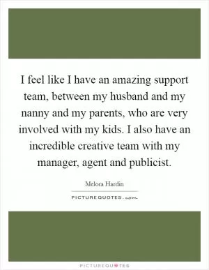 I feel like I have an amazing support team, between my husband and my nanny and my parents, who are very involved with my kids. I also have an incredible creative team with my manager, agent and publicist Picture Quote #1