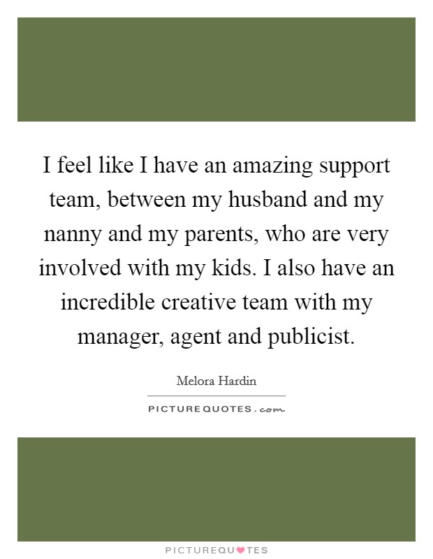 I feel like I have an amazing support team, between my husband and my nanny and my parents, who are very involved with my kids. I also have an incredible creative team with my manager, agent and publicist. Picture Quote #1