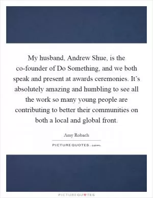 My husband, Andrew Shue, is the co-founder of Do Something, and we both speak and present at awards ceremonies. It’s absolutely amazing and humbling to see all the work so many young people are contributing to better their communities on both a local and global front Picture Quote #1
