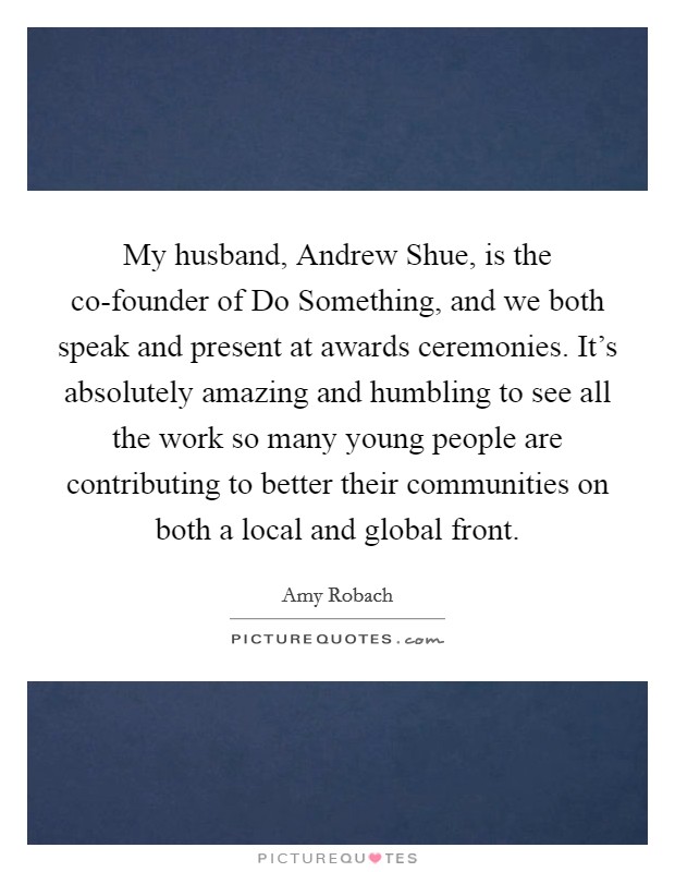 My husband, Andrew Shue, is the co-founder of Do Something, and we both speak and present at awards ceremonies. It's absolutely amazing and humbling to see all the work so many young people are contributing to better their communities on both a local and global front. Picture Quote #1