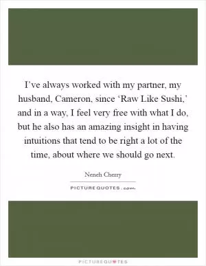 I’ve always worked with my partner, my husband, Cameron, since ‘Raw Like Sushi,’ and in a way, I feel very free with what I do, but he also has an amazing insight in having intuitions that tend to be right a lot of the time, about where we should go next Picture Quote #1