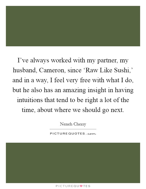 I've always worked with my partner, my husband, Cameron, since ‘Raw Like Sushi,' and in a way, I feel very free with what I do, but he also has an amazing insight in having intuitions that tend to be right a lot of the time, about where we should go next. Picture Quote #1