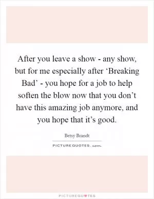 After you leave a show - any show, but for me especially after ‘Breaking Bad’ - you hope for a job to help soften the blow now that you don’t have this amazing job anymore, and you hope that it’s good Picture Quote #1