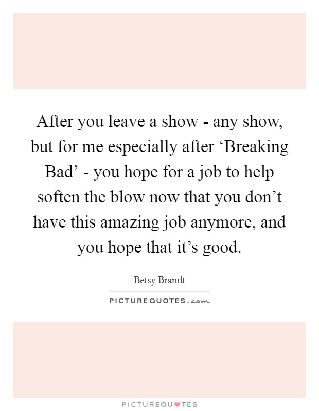After you leave a show - any show, but for me especially after ‘Breaking Bad' - you hope for a job to help soften the blow now that you don't have this amazing job anymore, and you hope that it's good. Picture Quote #1