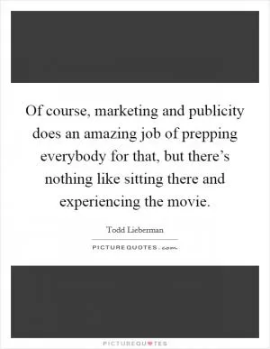 Of course, marketing and publicity does an amazing job of prepping everybody for that, but there’s nothing like sitting there and experiencing the movie Picture Quote #1