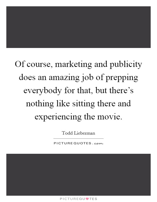 Of course, marketing and publicity does an amazing job of prepping everybody for that, but there's nothing like sitting there and experiencing the movie. Picture Quote #1