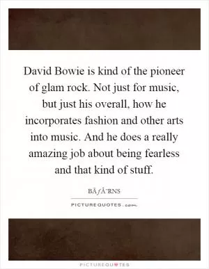 David Bowie is kind of the pioneer of glam rock. Not just for music, but just his overall, how he incorporates fashion and other arts into music. And he does a really amazing job about being fearless and that kind of stuff Picture Quote #1