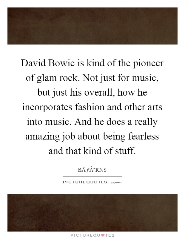 David Bowie is kind of the pioneer of glam rock. Not just for music, but just his overall, how he incorporates fashion and other arts into music. And he does a really amazing job about being fearless and that kind of stuff. Picture Quote #1